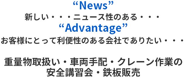“News”新しい ニュース性のある “Advantage” お客様にとって利便性のある会社でありたい 重量物取扱い・車両手配・クレーン作業の安全講習会・鉄板販売